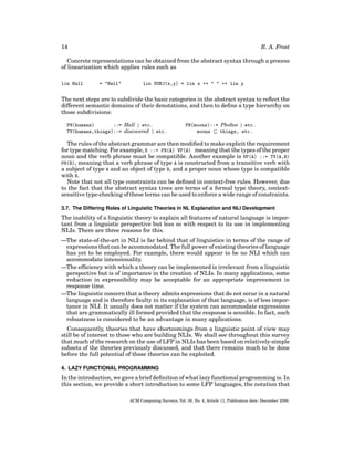 R. A. Frost

14

Concrete representations can be obtained from the abstract syntax through a process
of linearization which applies rules such as
lin Hall

= "Hall"

lin SUBJ(x,y) = lin x ++ " " ++ lin y

The next steps are to subdivide the basic categories in the abstract syntax to reﬂect the
different semantic domains of their denotations, and then to deﬁne a type hierarchy on
those subdivisions:
PN(humans)
::= Hall | etc.
TV(humans,things)::= discovered | etc.

PN(moons)::= Phobos | etc.
moons ⊆ things, etc.

The rules of the abstract grammar are then modiﬁed to make explicit the requirement
for type matching. For example, S ::= PN(A) VP(A) meaning that the types of the proper
noun and the verb phrase must be compatible. Another example is VP(A) ::= TV(A,B)
PN(B), meaning that a verb phrase of type A is constructed from a transitive verb with
a subject of type A and an object of type B, and a proper noun whose type is compatible
with B.
Note that not all type constraints can be deﬁned in context-free rules. However, due
to the fact that the abstract syntax trees are terms of a formal type theory, contextsensitive type-checking of these terms can be used to enforce a wide range of constraints.
3.7. The Differing Roles of Linguistic Theories in NL Explanation and NLI Development

The inability of a linguistic theory to explain all features of natural language is important from a linguistic perspective but less so with respect to its use in implementing
NLIs. There are three reasons for this.
—The state-of-the-art in NLI is far behind that of linguistics in terms of the range of
expressions that can be accommodated. The full power of existing theories of language
has yet to be employed. For example, there would appear to be no NLI which can
accommodate intensionality.
—The efﬁciency with which a theory can be implemented is irrelevant from a linguistic
perspective but is of importance in the creation of NLIs. In many applications, some
reduction in expressibility may be acceptable for an appropriate improvement in
response time.
—The linguistic concern that a theory admits expressions that do not occur in a natural
language and is therefore faulty in its explanation of that language, is of less importance in NLI. It usually does not matter if the system can accommodate expressions
that are grammatically ill formed provided that the response is sensible. In fact, such
robustness is considered to be an advantage in many applications.
Consequently, theories that have shortcomings from a linguistic point of view may
still be of interest to those who are building NLIs. We shall see throughout this survey
that much of the research on the use of LFP in NLIs has been based on relatively-simple
subsets of the theories previously discussed, and that there remains much to be done
before the full potential of those theories can be exploited.
4. LAZY FUNCTIONAL PROGRAMMING

In the introduction, we gave a brief deﬁnition of what lazy functional programming is. In
this section, we provide a short introduction to some LFP languages, the notation that
ACM Computing Surveys, Vol. 38, No. 4, Article 11, Publication date: December 2006.

 