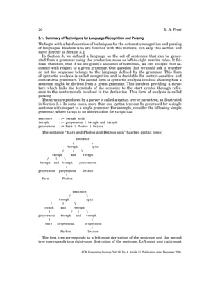 R. A. Frost

20
5.1. Summary of Techniques for Language Recognition and Parsing

We begin with a brief overview of techniques for the automatic recognition and parsing
of languages. Readers who are familiar with this material can skip this section and
move directly to Section 5.2.
In Section 3, we deﬁned a language as the set of sentences that can be generated from a grammar using the production rules as left-to-right rewrite rules. It follows, therefore, that if we are given a sequence of terminals, we can analyze that sequence with respect to a given grammar. One question that we could ask is whether
or not the sequence belongs to the language deﬁned by the grammar. This form
of syntactic analysis is called recognition and is decidable for context-sensitive and
context-free grammars. The second form of syntactic analysis involves showing how a
sentence might be derived from a given grammar. This involves providing a structure which links the terminals of the sentence to the start symbol through reference to the nonterminals involved in the derivation. This form of analysis is called
parsing.
The structure produced by a parser is called a syntax tree or parse tree, as illustrated
in Section 3.1. In some cases, more than one syntax tree can be generated for a single
sentence with respect to a single grammar. For example, consider the following simple
grammar, where termph is an abbreviation for termphrase:
sentence
termph
propernoun

::= termph spin
::= propernoun | termph and termph
::= Mars | Phobos | Deimos

The sentence “Mars and Phobos and Deimos spin” has two syntax trees:
sentence
/

termph
spin
/
|

termph
and
termph
/
|

|
termph and termph
propernoun
|
|
|
propernoun propernoun
Deimos
|
|
Mars
Phobos

sentence

termph
spin
/
|

termph
and
termph
|
/
|

propernoun
termph
and
termph
|
|
|
Mars
propernoun
propernoun
|
|
Phobos
Deimos
/

The ﬁrst tree corresponds to a left-most derivation of the sentence and the second
tree corresponds to a right-most derivation of the sentence. Left-most and right-most
ACM Computing Surveys, Vol. 38, No. 4, Article 11, Publication date: December 2006.

 