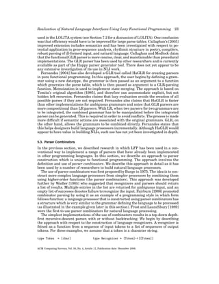 Realization of Natural Language Interfaces Using Lazy Functional Programming

23

used in the LOLITA system (see Section 7.2 for a discussion of LOLITA). One conclusion
was that efﬁciency would have to be improved for large parse tables. Callaghan’s [2005]
improved extension includes semantics and has been investigated with respect to potential application in gene-sequence analysis, rhythmic structure in poetry, compilers,
robust parsing of ill-formed input, and natural language. Callaghan and Medlock claim
that the functional GLR parser is more concise, clear, and maintainable than procedural
implementations. The GLR parser has been used by other researchers and is currently
available as part of the Happy parser generator tool. There does not yet appear to be
any extensive investigation of its use in NLI work.
Fernandes [2004] has also developed a GLR tool called HaGLR for creating parsers
in pure functional programming. In this approach, the user begins by deﬁning a grammar using a new datatype, the grammar is then passed as an argument to a function
which generates the parse table, which is then passed as argument to a GLR-parsing
function. Memoization is used to implement state merging. The approach is based on
Tomita’s original algorithm [1985], and therefore can accommodate explicit, but not
hidden left recursion. Fernandes claims that lazy evaluation avoids the creation of all
possible parses if they are not required. Fernandes also claims that HaGLR is faster
than other implementations for ambiguous grammars and notes that GLR parsers are
more compositional than LR parsers. With LR, when two parsers for two grammars are
to be integrated, the combined grammar has to be manipulated before the integrated
parser can be generated. This is required in order to avoid conﬂicts. The process is made
more difﬁcult if semantic actions are associated with the original grammars. GLR, on
the other hand, allows the grammars to be combined directly. Fernandes states that
this helps designers build language processors incrementally. Although HaGLR would
appear to have value in building NLIs, such use has not yet been investigated in depth.
5.3. Parser Combinators

In the previous section, we described research in which LFP has been used in a conventional way to implement a range of parsers that have already been implemented
in other programming languages. In this section, we describe an approach to parser
construction which is unique to functional programming. The approach involves the
deﬁnition and use of parser combinators. We describe this approach in detail as it has
been used by a number of researchers to build natural language processors.
The use of parser combinators was ﬁrst proposed by Burge in 1975. The idea is to construct more complex language processors from simpler processors by combining them
using higher-order functions (the parser combinators). This approach was developed
further by Wadler [1985] who suggested that recognizers and parsers should return
a list of results. Multiple entries in the list are returned for ambiguous input, and an
empty list of successes denotes failure to recognize the input. Fairburn [1986] promoted
combinator parsing by using it as an example of a programming style in which form
follows function: a language processor that is constructed using parser combinators has
a structure which is very similar to the grammar deﬁning the language to be processed
(as illustrated in the example given later in this section). Frost and Launchbury [1989]
were the ﬁrst to use parser combinators for natural language processing.
The simplest implementations of the use of combinators results in a top-down depthﬁrst recursive-descent parser, with or without backtracking. We begin by describing
the approach with respect to the construction of language recognizers. A recognizer is
feined as a function from a sequence of input tokens to a list of sequences of output
tokens. For these examples, we assume that a token is a character string.
type Token

= [char]

type Recognizer = [Token]->[[Token]]

ACM Computing Surveys, Vol. 38, No. 4, Article 11, Publication date: December 2006.

 