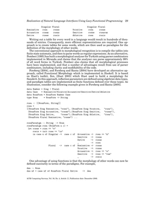Realization of Natural Language Interfaces Using Lazy Functional Programming
Nominative
Accusative
Dative

Singular Plural
rosa
rosae
rosam
rosas
rosae
rosis

Vocative
Genitive
Ablative

29

Singular Plural
rosa
rosae
rosae
rosarum
rosa
rosis

Writing out a table for every word in a language would result in hundreds of thousands of entries. Consequently, more efﬁcient representations are required. One approach is to create tables for some words, which are then used as paradigms for the
deﬁnition of the morphology of other words.
The conventional approach to morphological recognition is to compile the tables into
ﬁnite state automata, and then to parse words as regular expressions. As an alternative,
Pembeci [1995] has built a morphological analyzer for Turkish using parser combinators
implemented in Miranda and claims that the analyzer can parse approximately 99%
of all word forms in Turkish. Pembeci also claims that all morphological processes
have been implemented, and that a number of advantages result from use of parser
combinators, including clarity and modiﬁability of the code.
Forsberg [2004], and Forsberg and Ranta [2004] have developed an alternative approach, called Functional Morphology which is implemented in Haskell. It is based
on Huet’s toolkit, Zen, [Huet 2003] which Huet used to build a morphology for
Sanskrit. In this approach, inﬂection parameters are deﬁned using algebraic data types,
and paradigm tables are implemented as ﬁnite functions deﬁned over these types. As
illustration, consider the following example given in Forsberg and Ranta [2004].
data
data
data
type

Number =
Case
=
NounForm
Noun

Sing | Plural
Nominative|Vocative|Accusative|Genitive|Dative|Ablative
= NounForm Number Case
= NounForm -> String

rosa :: [(NounForm, String)]
rosa =
[(NounForm Sing Nominative, "rosa"), (NounForm Sing Vocative,
(NounForm Sing Accusative, "rosam"),(NounForm Sing Genitive,
(NounForm Sing Dative,
"rosae"),(NounForm Sing Ablative,
(NounForm Plural Nominative, "rosae") ...
rosaParadigm
rosaParadigm
let rosae =
rosis =
in case

:: String -> Noun
rosa (NounForm n c) =
rosa ++ "e"
init rosa ++ "is"
n of Singular -> case c of

Plural

->

case c of

Accusative
Genitive
Dative
_
Nominative
Vocative
Accusative
Genitive
_

->
->
->
->
->
->
->
->
->

"rosa"),
"rosae"),
"rosa"),

rosa ++ "m"
rosae
rosae
rosa
rosae
rosae
rosa ++ "s"
rosa ++ "rum"
rosis

One advantage of using functions is that the morphology of other words can now be
deﬁned succinctly in terms of the paradigms. For example,
dea :: Noun
dea nf = case nf of NounForm Plural Dative

->

dea

ACM Computing Surveys, Vol. 38, No. 4, Article 11, Publication date: December 2006.

 