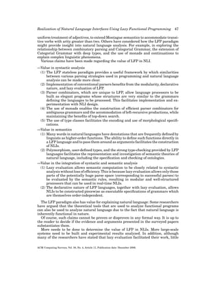 Realization of Natural Language Interfaces Using Lazy Functional Programming

47

uniform treatment of adjectives, to extend Montague semantics to accommodate transitive verbs with arity greater than two. Others have considered how the LFP paradigm
might provide insight into natural language analysis. For example, in exploring the
relationship between combinatory parsing and Categorial Grammar, the extension of
Categorial Grammar with deep types, and the use of monads and continuations to
explain complex linguistic phenomena.
Various claims have been made regarding the value of LFP in NLI.
—Value in syntactic analysis
(1) The LFP stateless paradigm provides a useful framework by which similarities
between various parsing strategies used in programming and natural language
analysis can be made more clear.
(2) Implementation of conventional parsers beneﬁts from the modularity, declarative
nature, and lazy evaluation of LFP.
(3) Parser combinators, which are unique to LFP, allow language processors to be
built as elegant programs whose structures are very similar to the grammars
deﬁning the languages to be processed. This facilitates implementation and experimentation with NLI design.
(4) The use of monads enables the construction of efﬁcient parser combinators for
ambiguous grammars and the accommodation of left-recursive productions, while
maintaining the beneﬁts of top-down search.
(5) The use of type classes facilitates the encoding and use of morphological speciﬁcations.
—Value in semantics
(1) Many words in natural languages have denotations that are frequently deﬁned by
linguists as higher-order functions. The ability to deﬁne such functions directly in
a LFP language and to pass them around as arguments facilitates the construction
of NLIs.
(2) Polymorphism, user-deﬁned types, and the strong type-checking provided by LFP
languages facilitates the representation and investigation of semantic theories of
natural language, including the speciﬁcation and checking of ontologies.
—Value in the integration of syntactic and semantic analysis
(1) Lazy evaluation allows semantic computation to be closely related to syntactic
analysis without loss of efﬁciency. This is because lazy evaluation allows only those
parts of the potentially huge parse space (corresponding to successful parses) to
be evaluated by the semantic rules, resulting in modular and well-structured
processors that can be used in real-time NLIs.
(2) The declarative nature of LFP languages, together with lazy evaluation, allows
NLIs to be constructed piecewise as executable speciﬁcations of grammars which
are themselves order-independent.
The LFP paradigm also has value for explaining natural language: Some researchers
have argued that the theoretical tools that are used to analyze functional programs
can also be used to analyze natural language due to the fact that natural language is
inherently functional in nature.
Of course, such claims cannot be proven or disproven in any formal way. It is up to
the reader to decide if the evidence and arguments presented in the surveyed papers
substantiates them.
More needs to be done to determine the value of LFP in NLIs. More large-scale
systems need to be built and experimental results analyzed. In addition, although
many of the researchers have stated that lazy evaluation facilitated their work, little
ACM Computing Surveys, Vol. 38, No. 4, Article 11, Publication date: December 2006.

 