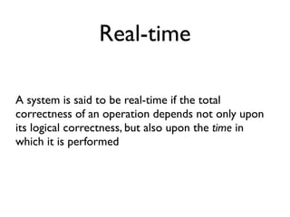 Real-time
A system is said to be real-time if the total
correctness of an operation depends not only upon
its logical correctness, but also upon the time in
which it is performed
 