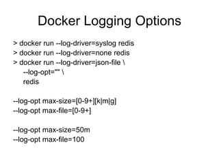 Docker Logging Options
> docker run --log-driver=syslog redis
> docker run --log-driver=none redis
> docker run --log-driver=json-file 
--log-opt="" 
redis
--log-opt max-size=[0-9+][k|m|g]
--log-opt max-file=[0-9+]
--log-opt max-size=50m
--log-opt max-file=100
 
