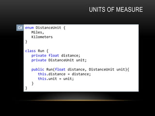 UNITS OF MEASURE
enum DistanceUnit {
Miles,
Kilometers
}
class Run {
private float distance;
private DistanceUnit unit;
public Run(float distance, DistanceUnit unit){
this.distance = distance;
this.unit = unit;
}
}
C#
 