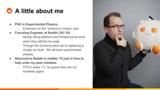 A little about me
●  PhD in Experimental Physics
○  Emphasis on the “science is messy” part
●  Founding Engineer at Reddit (’05-’10)
○  Mostly doing platform and Infrastructure work
when they still let me code.
○  Though the frontend stack we’re replacing is
mostly my fault. We all have experimental
phases.
●  Returned to Reddit in middle ‘15 just in time to
help undo my past mistakes
○  CTO in early ‘17, so guess they are my
mistakes again.
 