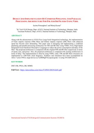 DESIGN AND IMPLEMENTATION OF COMBINED PIPELINING AND PARALLEL
PROCESSING ARCHITECTURE FOR FIR AND IIR FILTERS USING VHDL
Jacinta Potsangbam1
and Manoj Kumar2
1
M. Tech VLSI Design, Dept. of ECE, National Institute of Technology, Manipur, India
2
Assistant Professor, Dept. of ECE, National Institute of Technology, Manipur, India
ABSTRACT
Along with the advancement in VLSI (Very Large Scale Integration) technology, the implementation
of Finite impulse response (FIR) filters and Infinite impulse response (IIR) filters with enhanced
speed has become more demanding. This paper aims at designing and implementing a combined
pipelining and parallel processing architecture for FIR and IIR filter using VHDL (Very High Speed
Integrated Circuit Hardware Descriptive Language) to reduce the power consumption and delay of the
filter. The proposed architecture is compared with the original FIR and IIR filter respectively in terms
of speed, area, and power. Also, the proposed architecture is compared with existing architectures in
terms of delay. The implementation is done by using VHDL codes. FIR and IIR filters structures are
implemented at 1200 KHz clock frequency. Synthesis and simulation have been accomplished on
Artix-7 series FPGA, target device (xc7a200tfbg676) (speed grade -1) using VIVADO 2016.3.
KEYWORDS
DSP, FIR, FPGA, IIR, MIMO.
Full Text - https://aircconline.com/vlsics/V10N4/10419vlsi01.pdf
International Journal of VLSI design & Communication Systems (VLSICS)
 