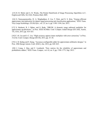 [15] H. R. Myler and A. R. Weeks, The Pocket Hand-book of Image Processing Algorithms in C.
Englewood Cliffs, NJ, USA: Prentice-Hall, 2009.
[16] S. Narayanamoorthy, H. A. Moghaddam, Z. Liu, T. Park, and N. S. Kim, “Energy-efficient
approximate mul-tiplication for digital signal processing and classification applications,” IEEE Trans.
Very Large ScaleIntegr. (VLSI) Syst., vol. 23, no. 6, pp. 1180–1184, Jun. 2015.
[17] S. Hashemi, R. I. Bahar, and S. Reda, “DRUM: A dynamic range unbiased multiplier for
approximate ap-plications,” in Proc. IEEE/ACMInt. Conf. Comput.-Aided Design (ICCAD), Austin,
TX, USA, 2015, pp. 418–425.
[18] C.-H. Lin and I.-C. Lin, “High accuracy approx-imate multiplier with error correction,” in Proc.
31st Int. Conf. Comput. Design (ICCD), 2013, pp. 33–38.
[19] A. B. Kahng and S. Kang, “Accuracy-configurable adder for approximate arithmetic designs,” in
Proc. 49th Design Autom. Conf. (DAC), Jun. 2012, pp. 820–825.
[20] J. Liang, J. Han, and F. Lombardi, “New metrics for the reliability of approximate and
probabilistic adders,” IEEE Trans. Comput., vol. 62, no. 9, pp. 1760–1771, Sep. 2013.
 