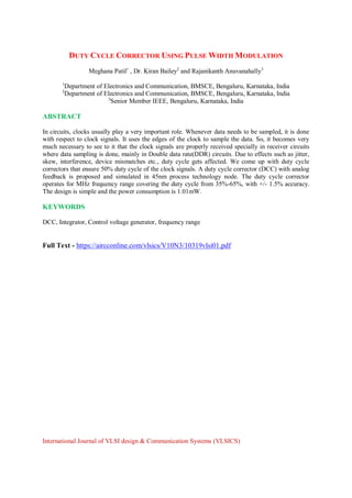 DUTY CYCLE CORRECTOR USING PULSE WIDTH MODULATION
Meghana Patil1
, Dr. Kiran Bailey2
and Rajanikanth Anuvanahally3
1
Department of Electronics and Communication, BMSCE, Bengaluru, Karnataka, India
2
Department of Electronics and Communication, BMSCE, Bengaluru, Karnataka, India
3
Senior Member IEEE, Bengaluru, Karnataka, India
ABSTRACT
In circuits, clocks usually play a very important role. Whenever data needs to be sampled, it is done
with respect to clock signals. It uses the edges of the clock to sample the data. So, it becomes very
much necessary to see to it that the clock signals are properly received specially in receiver circuits
where data sampling is done, mainly in Double data rate(DDR) circuits. Due to effects such as jitter,
skew, interference, device mismatches etc., duty cycle gets affected. We come up with duty cycle
correctors that ensure 50% duty cycle of the clock signals. A duty cycle corrector (DCC) with analog
feedback is proposed and simulated in 45nm process technology node. The duty cycle corrector
operates for MHz frequency range covering the duty cycle from 35%-65%, with +/- 1.5% accuracy.
The design is simple and the power consumption is 1.01mW.
KEYWORDS
DCC, Integrator, Control voltage generator, frequency range
Full Text - https://aircconline.com/vlsics/V10N3/10319vlsi01.pdf
International Journal of VLSI design & Communication Systems (VLSICS)
 