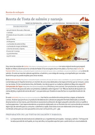 Recetas de rechupete




                                 TIEMPO DE PREPARACIÓN: 10 MINUTOS 0,35 EURO/PERSONA PREPARACIÓN FÁCIL 8 PERSONAS

              INGREDIENTES
250 g de Salmón Ahumado o Marinado
2 naranjas.
8 tostadas de pan de pueblo o una bolla de
pan.
Sal y pimienta
7‐8 alcaparras.
2 cucharadas de aceite de Oliva.
1 cucharada de vinagre de Módena.
1 chorrito de brandy o Oporto.
El zumo de ½ naranja
25 g de almendras
25 g de nueces




Hoy cierro las recetas de tostas (http://www.recetasderechupete.com/receta/tostas/) con esta original receta que preparó
Rubén en Allariz (Ourense) en la comida de Nadal. Él se encargaba del primer plato y nos hizo unas tostas de
huevos rotos (http://www.recetasderechupete.com/receta‐de‐tosta‐de‐huevos‐rotos‐o‐estrellados‐con‐jamon/1166/#more‐1166) y otras de
salmón. En esta se mezclan sabores agridulces: el salmón y una rodaja de naranja, acompañados por una salsa
buenísima que se puede emplear para otras recetas.

En la anterior receta (http://www.recetasderechupete.com/receta‐de‐tosta‐de‐huevos‐rotos‐o‐estrellados‐con‐jamon/1166/#more‐1166) os
comentaba que en España tenemos un montón de concursos dedicados a las tapas entre las que se incluyen, como
no, las tostas. En los comentarios Ana, de Oviedo, nos decía que en su ciudad se celebró en Mayo de 2009 el IV
Campeonato de Tapas (http://mas.lne.es/concursos/ivpinchos/) (Pinchos y mini cocina). Con pinchos tan suculentos
como el “Pincho de queso de cabra con pimientos conﬁtados sobre trigueros” o la “Mousse de fruta de la pasión con
crema de foie y crujiente de cecina de León”. Los que esteis por Oviedo en esas fechas no os perdáis la edición de
2010.

En este concurso (http://mas.lne.es/concursos/ivpinchos) han hecho una distinción entre pinchos y tapas, es bastante
curioso. Aclaran que pincho es un producto de elaboración culinaria en pequeño formato destinado a comerse
directamente con las manos, permitiendo en ocasiones la utilización de algún pequeño utensilio como un palillo o
cuchara japonesa. Y por tapa entendemos un producto elaborado con un formato de mini cocina donde se necesita
algún tipo de utensilio para su consumo: cubertería o vajilla. Esta tosta no es tan elaborada como las que he
nombrado antes pero yo creo que podría concursar como pincho ¿no?…jeje.


PREPARACIÓN DE LAS TOSTAS DE SALMÓN Y NARANJA:
       Lo importante de esta tosta es la calidad de sus 2 ingredientes principales: naranjas y salmón. Y el toque de
       la salsa que está de rechupete, es muy sencilla y os la podeis apuntar para usarla tanto en una ensalada de
 