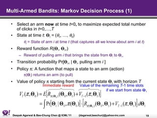 Multi-Armed Bandits: Markov Decision Process (1)

 •     Select an arm now at time t=0, to maximize expected total number
       of clicks in t=0,…,T
 •     State at time t: Θ t = (θ1t, …, θKt)
            θit = State of arm i at time t (that captures all we know about arm i at t)
 •     Reward function Ri(Θ t, Θ t+1)
         – Reward of pulling arm i that brings the state from Θ t to Θ t+1
 •     Transition probability Pr[Θ t+1 | Θ t, pulling arm i ]
 •     Policy π: A function that maps a state to an arm (action)
            π(Θ t) returns an arm (to pull)
 •     Value of policy π starting from the current state Θ 0 with horizon T
                         Immediate reward        Value of the remaining T-1 time slots
                                                                if we start from state Θ 1




     Deepak Agarwal & Bee-Chung Chen @ ICML’11   {dagarwal,beechun}@yahoo-inc.com         19
 