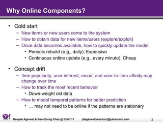 Why Online Components?

• Cold start
   – New items or new users come to the system
   – How to obtain data for new items/users (explore/exploit)
   – Once data becomes available, how to quickly update the model
      • Periodic rebuild (e.g., daily): Expensive
      • Continuous online update (e.g., every minute): Cheap

• Concept drift
   – Item popularity, user interest, mood, and user-to-item affinity may
     change over time
   – How to track the most recent behavior
       • Down-weight old data
   – How to model temporal patterns for better prediction
       • … may not need to be online if the patterns are stationary

 Deepak Agarwal & Bee-Chung Chen @ ICML’11   {dagarwal,beechun}@yahoo-inc.com   2
 