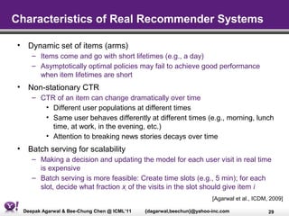 Characteristics of Real Recommender Systems

• Dynamic set of items (arms)
     – Items come and go with short lifetimes (e.g., a day)
     – Asymptotically optimal policies may fail to achieve good performance
       when item lifetimes are short
• Non-stationary CTR
     – CTR of an item can change dramatically over time
        • Different user populations at different times
        • Same user behaves differently at different times (e.g., morning, lunch
          time, at work, in the evening, etc.)
        • Attention to breaking news stories decays over time
• Batch serving for scalability
     – Making a decision and updating the model for each user visit in real time
       is expensive
     – Batch serving is more feasible: Create time slots (e.g., 5 min); for each
       slot, decide what fraction xi of the visits in the slot should give item i
                                                                       [Agarwal et al., ICDM, 2009]

  Deepak Agarwal & Bee-Chung Chen @ ICML’11   {dagarwal,beechun}@yahoo-inc.com               29
 