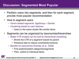 Discussion: Segmented Most Popular

• Partition users into segments, and then for each segment,
  provide most popular recommendation
• How to segment users
   – Hand-created segments: AgeGroup × Gender
   – Clustering based on user features
      • Users in the same cluster like similar items
• Segments can be organized by taxonomies/hierarchies
   – Better CTR models can be built by hierarchical smoothing
      • Shrink the CTR of a segment toward its parent
      • Introduce bias to reduce uncertainty/variance
   – Bandits for taxonomies (Pandey et al., 2008)
      • First explore/exploit categories/segments
      • Then, switch to individual items

 Deepak Agarwal & Bee-Chung Chen @ ICML’11   {dagarwal,beechun}@yahoo-inc.com   43
 