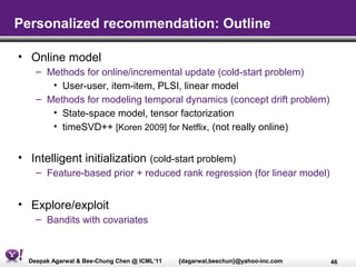 Personalized recommendation: Outline

• Online model
    – Methods for online/incremental update (cold-start problem)
       • User-user, item-item, PLSI, linear model
    – Methods for modeling temporal dynamics (concept drift problem)
       • State-space model, tensor factorization
       • timeSVD++ [Koren 2009] for Netflix, (not really online)


• Intelligent initialization (cold-start problem)
    – Feature-based prior + reduced rank regression (for linear model)


• Explore/exploit
    – Bandits with covariates



  Deepak Agarwal & Bee-Chung Chen @ ICML’11   {dagarwal,beechun}@yahoo-inc.com   46
 