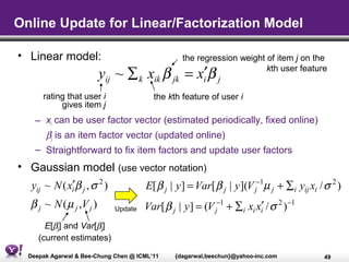 Online Update for Linear/Factorization Model

• Linear model:                                  the regression weight of item j on the
                          yij ~ ∑ k xik β = x′β
                                              jk       i j
                                                                       kth user feature


      rating that user i                 the kth feature of user i
           gives item j
    – xi can be user factor vector (estimated periodically, fixed online)
      βj is an item factor vector (updated online)
    – Straightforward to fix item factors and update user factors
• Gaussian model (use vector notation)
  yij ~ N ( xi′β j , σ 2 ) E[ β j | y ] = Var[ β j | y ](V j−1µ j + ∑i yij xi / σ 2 )
   β j ~ N ( µ j ,V j )      Update   Var[ β j | y ] = (V j−1 + ∑i xi xi′ / σ 2 ) −1
       E[βj] and Var[βj]
     (current estimates)

  Deepak Agarwal & Bee-Chung Chen @ ICML’11    {dagarwal,beechun}@yahoo-inc.com        49
 