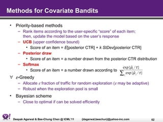 Methods for Covariate Bandits

 • Priority-based methods
     – Rank items according to the user-specific “score” of each item;
       then, update the model based on the user’s response
     – UCB (upper confidence bound)
         • Score of an item = E[posterior CTR] + k StDev[posterior CTR]
     – Posterior draw
         • Score of an item = a number drawn from the posterior CTR distribution
     – Softmax
                                                               exp{µi / τ }
                                                                    ˆ
         • Score of an item = a number drawn according to
                                                             ∑ j exp{µ j / τ }
                                                                      ˆ
 ∀ ε-Greedy
     – Allocate ε fraction of traffic for random exploration (ε may be adaptive)
     – Robust when the exploration pool is small
 • Bayesian scheme
     – Close to optimal if can be solved efficiently



  Deepak Agarwal & Bee-Chung Chen @ ICML’11   {dagarwal,beechun}@yahoo-inc.com     62
 