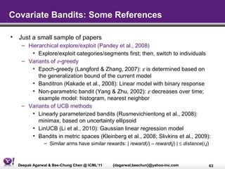 Covariate Bandits: Some References

• Just a small sample of papers
   – Hierarchical explore/exploit (Pandey et al., 2008)
      • Explore/exploit categories/segments first; then, switch to individuals
   – Variants of ε-greedy
      • Epoch-greedy (Langford & Zhang, 2007): ε is determined based on
         the generalization bound of the current model
      • Banditron (Kakade et al., 2008): Linear model with binary response
      • Non-parametric bandit (Yang & Zhu, 2002): ε decreases over time;
         example model: histogram, nearest neighbor
   – Variants of UCB methods
      • Linearly parameterized bandits (Rusmevichientong et al., 2008):
         minimax, based on uncertainty ellipsoid
      • LinUCB (Li et al., 2010): Gaussian linear regression model
      • Bandits in metric spaces (Kleinberg et al., 2008; Slivkins et al., 2009):
              – Similar arms have similar rewards: | reward(i) – reward(j) | ≤ distance(i,j)



  Deepak Agarwal & Bee-Chung Chen @ ICML’11   {dagarwal,beechun}@yahoo-inc.com                 63
 