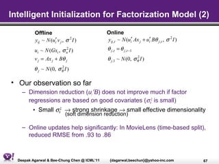 Intelligent Initialization for Factorization Model (2)

          Offline                             Online
          yij ~ N (ui′ v j , σ 2 I )          yij ,t ~ N (ui′ Ax j + ui′ Bθ j ,t , σ 2 I )
          ui ~ N (Gxi , σ u I )
                          2                   θ j ,t = θ j ,t −1
          v j = Ax j + Bθ j                   θ j ,1 ~ N (0, σ θ I )
                                                               2


          θ j ~ N (0, σ θ I )
                        2



• Our observation so far
    – Dimension reduction (ui′ B) does not improve much if factor
      regressions are based on good covariates (σθ2 is small)
         • Small σθ2 → strong shrinkage → small effective dimensionality
                             (soft dimension reduction)

    – Online updates help significantly: In MovieLens (time-based split),
      reduced RMSE from .93 to .86



  Deepak Agarwal & Bee-Chung Chen @ ICML’11    {dagarwal,beechun}@yahoo-inc.com              67
 