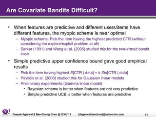 Are Covariate Bandits Difficult?

• When features are predictive and different users/items have
  different features, the myopic scheme is near optimal
    – Myopic scheme: Pick the item having the highest predicted CTR (without
      considering the explore/exploit problem at all)
    – Sarkar (1991) and Wang et al. (2005) studied this for the two-armed bandit
      case
• Simple predictive upper confidence bound gave good empirical
  results
    – Pick the item having highest E[CTR | data] + k Std[CTR | data]
    – Pavlidis et al. (2008) studied this for Gaussian linear models
    – Preliminary experiments (Gamma linear model)
       • Bayesian scheme is better when features are not very predictive
       • Simple predictive UCB is better when features are predictive




  Deepak Agarwal & Bee-Chung Chen @ ICML’11   {dagarwal,beechun}@yahoo-inc.com   71
 