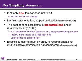 For Simplicity, Assume …

• Pick only one item for each user visit
    – Multi-slot optimization later
• No user segmentation, no personalization (discussion later)
• The pool of candidate items is predetermined and is
  relatively small (≤ 1000)
    – E.g., selected by human editors or by a first-phase filtering method
    – Ideally, there should be a feedback loop
    – Large item pool problem later
• Effects like user-fatigue, diversity in recommendations,
  multi-objective optimization not considered (discussion later)




  Deepak Agarwal & Bee-Chung Chen @ ICML’11   {dagarwal,beechun}@yahoo-inc.com   8
 