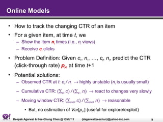 Online Models

• How to track the changing CTR of an item
• For a given item, at time t, we
    – Show the item nt times (i.e., nt views)
    – Receive ct clicks

• Problem Definition: Given c1, n1, …, ct, nt, predict the CTR
  (click-through rate) pt+1 at time t+1
• Potential solutions:
    – Observed CTR at t: ct / nt → highly unstable (nt is usually small)

    – Cumulative CTR: (∑all i ci) / (∑all i ni) → react to changes very slowly

    – Moving window CTR: (∑i∈last K ci) / (∑i∈last K ni) → reasonable

         • But, no estimation of Var[pt+1] (useful for explore/exploit)
  Deepak Agarwal & Bee-Chung Chen @ ICML’11   {dagarwal,beechun}@yahoo-inc.com   9
 