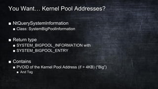 You Want… Kernel Pool Addresses?
■ NtQuerySystemInformation
■ Class: SystemBigPoolInformation
■ Return type
■ SYSTEM_BIGPOOL_INFORMATION with
■ SYSTEM_BIGPOOL_ENTRY
■ Contains
■ PVOID of the Kernel Pool Address (if > 4KB) (“Big”)
■ And Tag
 