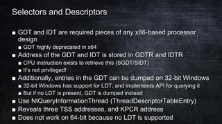 Selectors and Descriptors
■ GDT and IDT are required pieces of any x86-based processor
design
■ GDT highly deprecated in x64
■ Address of the GDT and IDT is stored in GDTR and IDTR
■ CPU instruction exists to retrieve this (SGDT/SIDT)
■ It’s not privileged!
■ Additionally, entries in the GDT can be dumped on 32-bit Windows
■ 32-bit Windows has support for LDT, and implements API for querying it
■ But if no LDT is present, GDT is dumped instead
■ Use NtQueryInformationThread (ThreadDescriptorTableEntry)
■ Reveals three TSS addresses, and KPCR address
■ Does not work on 64-bit because no LDT is supported
 