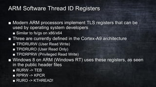 ARM Software Thread ID Registers
■ Modern ARM processors implement TLS registers that can be
used by operating system developers
■ Similar to fs/gs on x86/x64
■ Three are currently defined in the Cortex-A9 architecture
■ TPIDRURW (User Read Write)
■ TPIDRURO (User Read Only)
■ TPIDRPRW (Privileged Read Write)
■ Windows 8 on ARM (Windows RT) uses these registers, as seen
in the public header files
■ RURW -> TEB
■ RPRW -> KPCR
■ RURO -> KTHREAD!
 