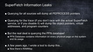 SuperFetch Information Leaks
■ Querying for all sources will dump all PEPROCESS pointers
■ Querying for the trace (if you don’t race with the actual SuperFetch
service, or if you disable it) will dump file object pointers, virtual
addresses, and program counters
■ But the real deal is querying the PFN database!
■ PFN Database contains information on every physical page on the system
and its usage
■ A few years ago, I wrote a tool to dump this…
■ Now there’s RAMMap
 