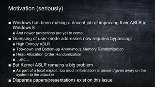 Motivation (seriously)
■ Windows has been making a decent job of improving their ASLR in
Windows 8
■ And newer protections are yet to come
■ Guessing of user-mode addresses now requires bypassing:
■ High Entropy ASLR
■ Top-down and Bottom-up Anonymous Memory Randomization
■ Heap Allocation Order Randomization
■ …etc…
■ But Kernel ASLR remains a big problem
■ As part of a local exploit, too much information is present/given away on the
system to the attacker
■ Disparate papers/presentations exist on this issue
 