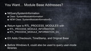 You Want… Module Base Addresses?
■ NtQuerySystemInformation
■ Class: SystemModuleInformation
■ NEW Class: SystemModuleInformationEx
■ Return type is RTL_PROCESS_MODULES with
■ RTL_PROCESS_MODULE_INFORMATION
■ RTL_PROCESS_MODULE_INFORMATION_EX
■ EX Adds Checksum, TimeStamp, and Original Base
■ Before Windows 8, could also be used to query user-mode
libraries
 