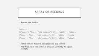 ARRAY OF RECORDS
• It would look like this:
runners =
[{'name': 'Ann', 'bib_number': 101, 'elite': False},
{'name': 'Jen', 'bib_number': 307, 'elite': True},
{'name': 'Tom', 'bib_number': 231, 'elite': False}]
• Notice we have 3 records each separated by a comma
• And these are all held within an array (we can tell by the square
brackets)
 