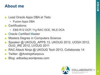 About me
■ Lead Oracle Apps DBA at Tieto
▪ Fusion Apps DBA
■ Certifications:
▪ EBS R12 OCP, 11g RAC OCE, WLS OCA
■ Oracle Certified Master
■ Masters Degree in Computers Science
■ Speaker @ UKOUG_APPS 13, UKOUG 2012, UOGH 2012,
OUG_IRE 2012, LVOUG 2011
■ RAC Attack Ninja @ UKOUG Tech 2013, Collaborate 14
■ Twitter: @AndrejsKarpovs
■ Blog: adbaday.wordpress.com
 