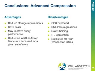 Conclusions: Advanced Compression
■ Reduce storage requirements
■ Save costs
■ May improve query
performance
■ Reduction in I/O as fewer
blocks are accessed for a
given set of rows
■ CPU overhead
■ SQL Plan regressions
■ Row Chaining
■ ITL Contention
■ Not suited for High
Transaction tables
Advantages Disadvantages
 
