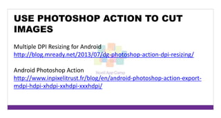 USE PHOTOSHOP ACTION TO CUT 
IMAGES 
Multiple DPI Resizing for Android 
http://blog.mready.net/2013/07/dg-photoshop-action-dpi-resizing/ 
Android Photoshop Action 
http://www.inpixelitrust.fr/blog/en/android-photoshop-action-export-mdpi- 
hdpi-xhdpi-xxhdpi-xxxhdpi/ 
 