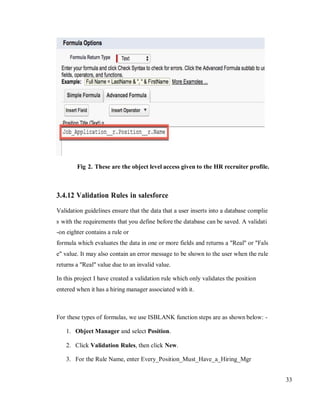 33
Fig 2. These are the object level access given to the HR recruiter profile.
3.4.12 Validation Rules in salesforce
Validation guidelines ensure that the data that a user inserts into a database complie
s with the requirements that you define before the database can be saved. A validati
-on eighter contains a rule or
formula which evaluates the data in one or more fields and returns a "Real" or "Fals
e" value. It may also contain an error message to be shown to the user when the rule
returns a "Real" value due to an invalid value.
In this project I have created a validation rule which only validates the position
entered when it has a hiring manager associated with it.
For these types of formulas, we use ISBLANK function steps are as shown below: -
1. Object Manager and select Position.
2. Click Validation Rules, then click New.
3. For the Rule Name, enter Every_Position_Must_Have_a_Hiring_Mgr
 