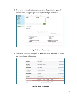 47
4. Now on the position description page we submit the position for approval
which initiates our approval process using the inbuilt process builder.
Fig 27. Submit for approval
5. Now on the same description page the position record is locked and we can see
the approval status to be pending.
Fig 28. Status of approval.
 