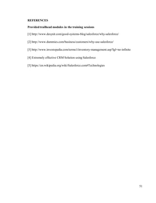 51
REFERENCES
Provided trailhead modules in the training sessions
[1] http://www.desynit.com/good-systems-blog/salesforce/why-salesforce/
[2] http://www.dummies.com/business/customers/why-use-salesforce/
[3] http://www.investopedia.com/terms/i/inventory-management.asp?lgl=no-infinite
[4] Extremely effective CRM Solution using Salesforce
[5] https://en.wikipedia.org/wiki/Salesforce.com#Technologies
 