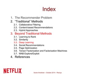 Index 
1. The Recommender Problem 
2. “Traditional” Methods 
2.1. Collaborative Filtering 
2.2. Content-based Recommendations 
2.3. Hybrid Approaches 
3. Beyond Traditional Methods 
3.1. Learning to Rank 
3.2. Similarity 
3.3. Deep Learning 
3.4. Social Recommendations 
3.5. Page Optimization 
3.6. Tensor Factorization and Factorization Machines 
3.7. MAB Explore/Exploit 
4. References 
Xavier Amatriain – October 2014 – Recsys 
 