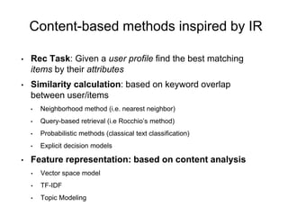 Content-based methods inspired by IR
• Rec Task: Given a user profile find the best matching
items by their attributes
• Similarity calculation: based on keyword overlap
between user/items
• Neighborhood method (i.e. nearest neighbor)
• Query-based retrieval (i.e Rocchio’s method)
• Probabilistic methods (classical text classification)
• Explicit decision models
• Feature representation: based on content analysis
• Vector space model
• TF-IDF
• Topic Modeling
 