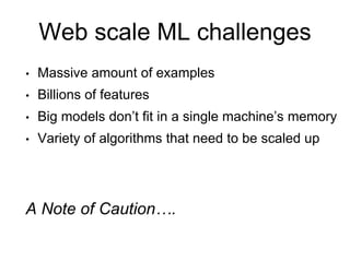 Web scale ML challenges
• Massive amount of examples
• Billions of features
• Big models don’t fit in a single machine’s memory
• Variety of algorithms that need to be scaled up
A Note of Caution….
 