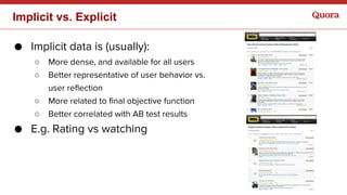 ● Implicit data is (usually):
○ More dense, and available for all users
○ Better representative of user behavior vs.
user reflection
○ More related to final objective function
○ Better correlated with AB test results
● E.g. Rating vs watching
Implicit vs. Explicit
 