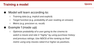 Training a model
● Model will learn according to:
○ Training data (e.g. implicit and explicit)
○ Target function (e.g. probability of user reading an answer)
○ Metric (e.g. precision vs. recall)
● Example 1 (made up):
○ Optimize probability of a user going to the cinema to
watch a movie and rate it “highly” by using purchase history
and previous ratings. Use NDCG of the ranking as final
metric using only movies rated 4 or higher as positives.
 