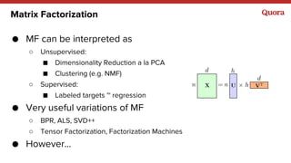 Matrix Factorization
● MF can be interpreted as
○ Unsupervised:
■ Dimensionality Reduction a la PCA
■ Clustering (e.g. NMF)
○ Supervised:
■ Labeled targets ~ regression
● Very useful variations of MF
○ BPR, ALS, SVD++
○ Tensor Factorization, Factorization Machines
● However...
 
