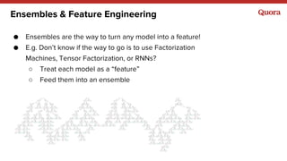 Ensembles & Feature Engineering
● Ensembles are the way to turn any model into a feature!
● E.g. Don’t know if the way to go is to use Factorization
Machines, Tensor Factorization, or RNNs?
○ Treat each model as a “feature”
○ Feed them into an ensemble
 