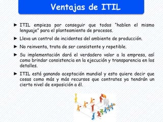 Ventajas de ITIL
► ITIL empieza por conseguir que todos “hablen el mismo
lenguaje” para el planteamiento de procesos.
► Lleva un control de incidentes del ambiente de producción.
► No reinventa, trata de ser consistente y repetible.
► Su implementación dará el verdadero valor a la empresa, así
como brindar consistencia en la ejecución y transparencia en los
detalles.
► ITIL está ganando aceptación mundial y esto quiere decir que
cosas como más y más recursos que contrates ya tendrán un
cierto nivel de exposición a él.
 