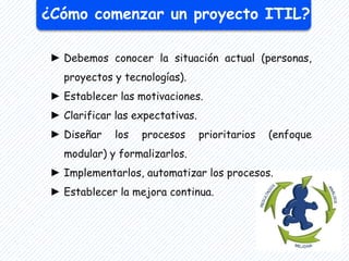 ¿Cómo comenzar un proyecto ITIL?
► Debemos conocer la situación actual (personas,
proyectos y tecnologías).
► Establecer las motivaciones.
► Clarificar las expectativas.
► Diseñar los procesos prioritarios (enfoque
modular) y formalizarlos.
► Implementarlos, automatizar los procesos.
► Establecer la mejora continua.
 