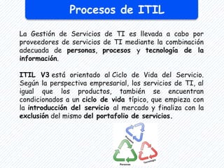 Procesos de ITIL
La Gestión de Servicios de TI es llevada a cabo por
proveedores de servicios de TI mediante la combinación
adecuada de personas, procesos y tecnología de la
información.
ITIL V3 está orientado al Ciclo de Vida del Servicio.
Según la perspectiva empresarial, los servicios de TI, al
igual que los productos, también se encuentran
condicionados a un ciclo de vida típico, que empieza con
la introducción del servicio al mercado y finaliza con la
exclusión del mismo del portafolio de servicios.
 