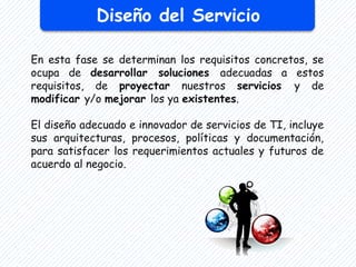 Diseño del Servicio
En esta fase se determinan los requisitos concretos, se
ocupa de desarrollar soluciones adecuadas a estos
requisitos, de proyectar nuestros servicios y de
modificar y/o mejorar los ya existentes.
El diseño adecuado e innovador de servicios de TI, incluye
sus arquitecturas, procesos, políticas y documentación,
para satisfacer los requerimientos actuales y futuros de
acuerdo al negocio.
 
