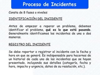 Proceso de Incidentes
Consta de 8 fases o niveles:
IDENTIFICACIÓN DEL INCIDENTE
Antes de empezar a reparar un problema, debemos
identificar el problema, qué es lo que está pasando.
Generalmente identificamos los incidentes de una o dos
maneras.
REGISTRO DEL INCIDENTE
Se debe reportar o registrar el incidente con la fecha y
hora en que se generó. Es indispensable para hacernos de
un historial de cada uno de los incidentes que se hayan
presentado, incluyendo sus detalles (categoría, fecha y
hora, impacto y urgencia, datos de su resolución, etc.).
 